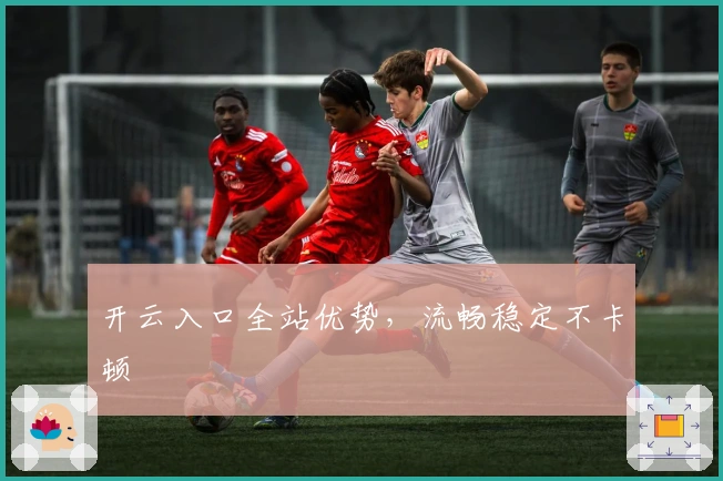 开云入口全站优势,流畅稳定不卡顿