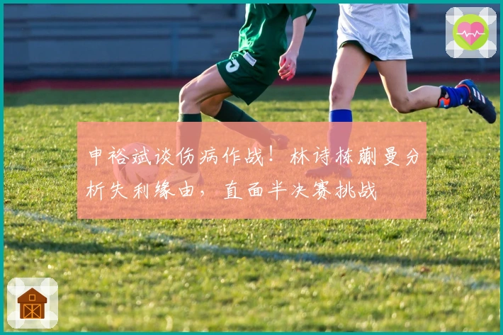 申裕斌谈伤病作战！林诗栋蒯曼分析失利缘由，直面半决赛挑战