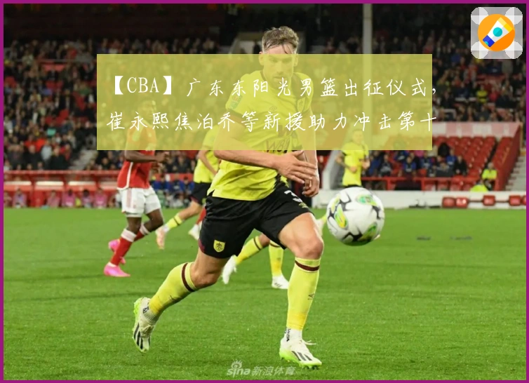 【CBA】广东东阳光男篮出征仪式，崔永熙焦泊乔等新援助力冲击第十二冠