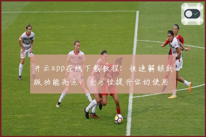 开云app在线下载教程:快速解锁新版功能亮点,全方位提升你的使用体验