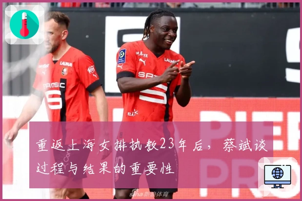 重返上海女排执教23年后，蔡斌谈过程与结果的重要性