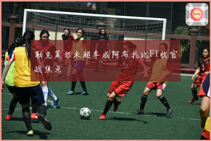 勒克莱尔未超车成阿布扎比F1收官战焦点