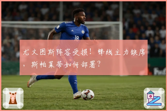 尤文图斯阵容受损！锋线主力缺席，斯帕莱蒂如何部署？