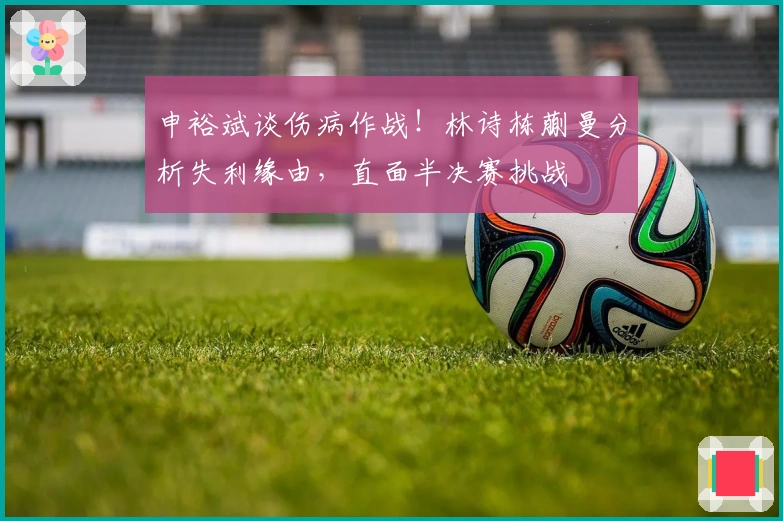 申裕斌谈伤病作战！林诗栋蒯曼分析失利缘由，直面半决赛挑战