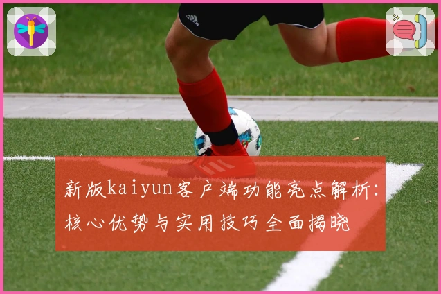 新版kaiyun客户端功能亮点解析：核心优势与实用技巧全面揭晓
