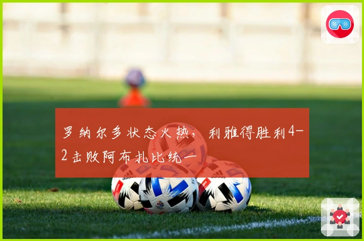 罗纳尔多状态火热，利雅得胜利4-2击败阿布扎比统一