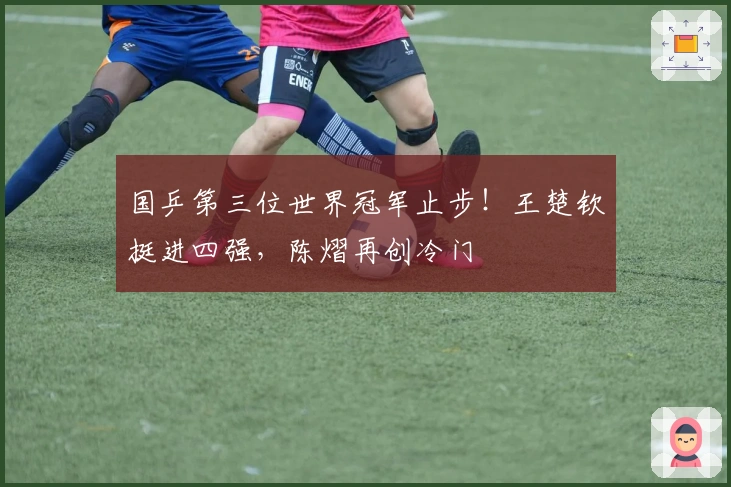 国乒第三位世界冠军止步！王楚钦挺进四强，陈熠再创冷门