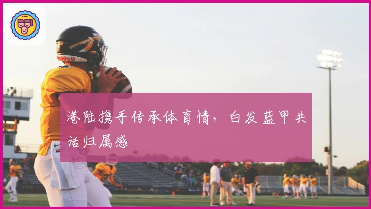 港陆携手传承体育情，白发蓝甲共话归属感